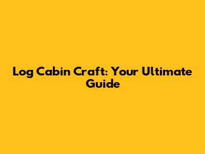 Log Cabin Craft: Your Ultimate Guide