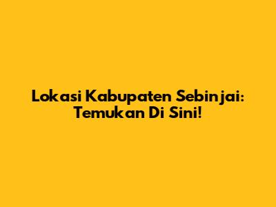 Lokasi Kabupaten Sebinjai: Temukan Di Sini!