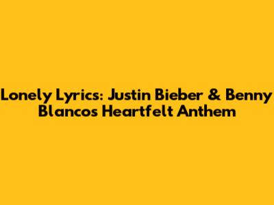 Lonely Lyrics: Justin Bieber & Benny Blanco's Heartfelt Anthem