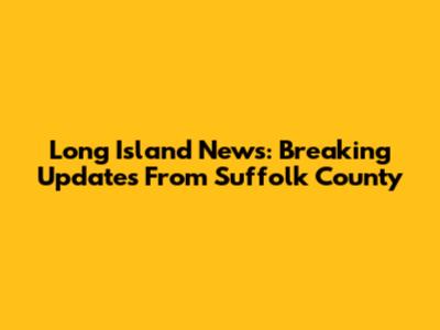 Long Island News: Breaking Updates From Suffolk County