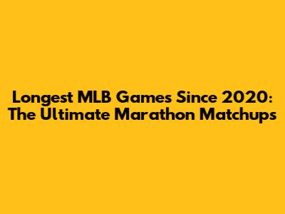Longest MLB Games Since 2020: The Ultimate Marathon Matchups
