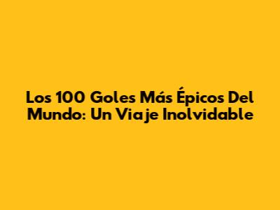 Los 100 Goles Más Épicos Del Mundo: Un Viaje Inolvidable