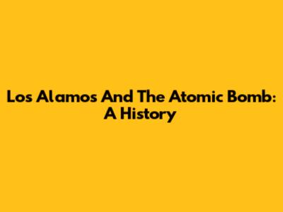 Los Alamos And The Atomic Bomb: A History