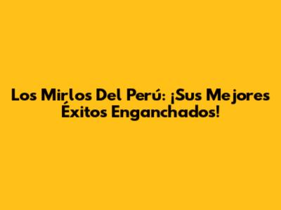 Los Mirlos Del Perú: ¡Sus Mejores Éxitos Enganchados!