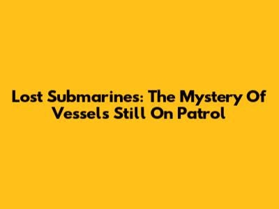 Lost Submarines: The Mystery Of Vessels Still On Patrol