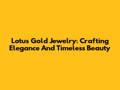 Lotus Gold Jewelry: Crafting Elegance And Timeless Beauty