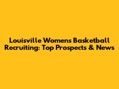 Louisville Women's Basketball Recruiting: Top Prospects & News