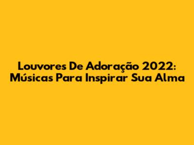 Louvores De Adoração 2022: Músicas Para Inspirar Sua Alma