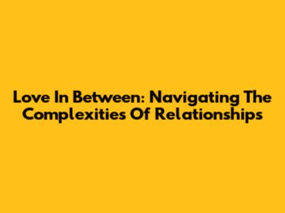 Love In Between: Navigating The Complexities Of Relationships