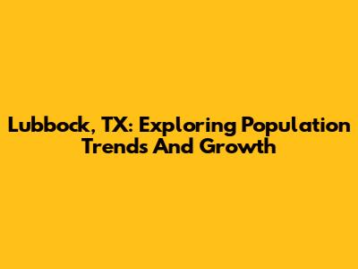 Lubbock, TX: Exploring Population Trends And Growth