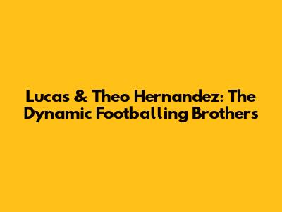 Lucas & Theo Hernandez: The Dynamic Footballing Brothers