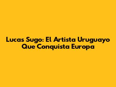 Lucas Sugo: El Artista Uruguayo Que Conquista Europa