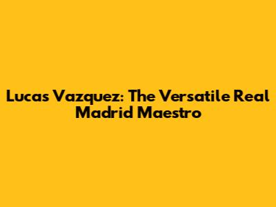 Lucas Vazquez: The Versatile Real Madrid Maestro