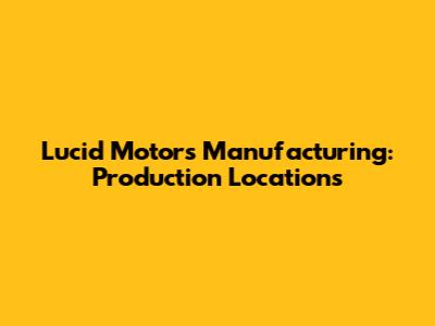 Lucid Motors Manufacturing: Production Locations