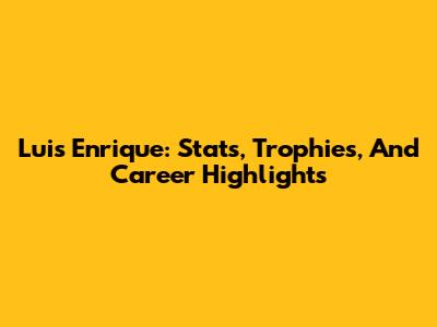 Luis Enrique: Stats, Trophies, And Career Highlights