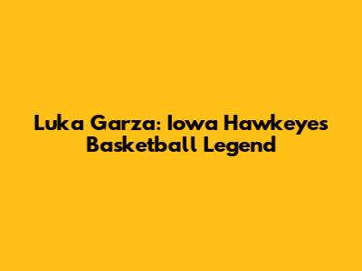 Luka Garza: Iowa Hawkeyes Basketball Legend
