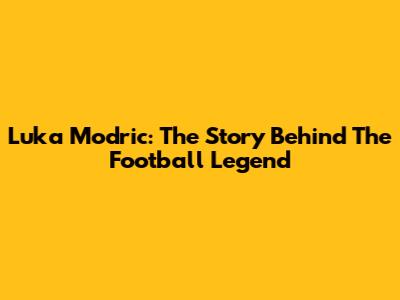 Luka Modric: The Story Behind The Football Legend