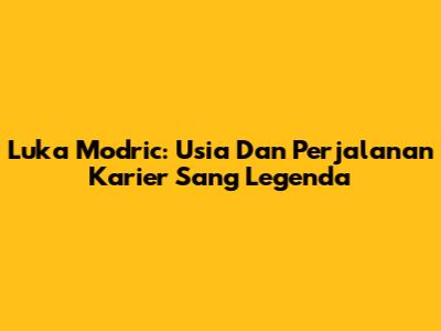 Luka Modric: Usia Dan Perjalanan Karier Sang Legenda