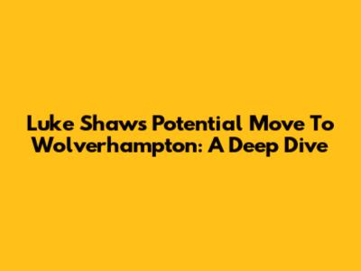 Luke Shaw's Potential Move To Wolverhampton: A Deep Dive