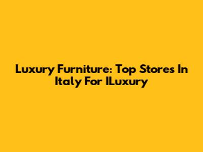 Luxury Furniture: Top Stores In Italy For ILuxury
