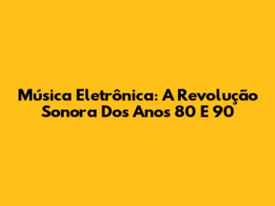 Música Eletrônica: A Revolução Sonora Dos Anos 80 E 90