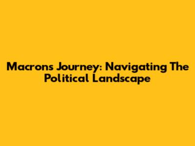 Macron's Journey: Navigating The Political Landscape