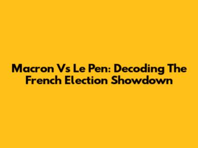 Macron Vs Le Pen: Decoding The French Election Showdown