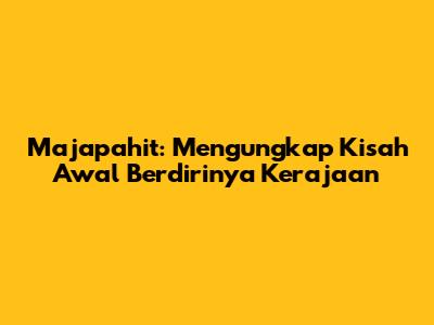 Majapahit: Mengungkap Kisah Awal Berdirinya Kerajaan