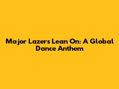 Major Lazer's 'Lean On': A Global Dance Anthem