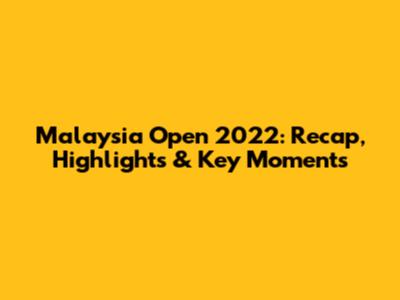 Malaysia Open 2022: Recap, Highlights & Key Moments