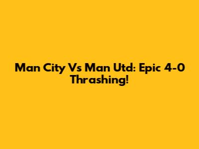 Man City Vs Man Utd: Epic 4-0 Thrashing!