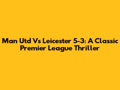 Man Utd Vs Leicester 5-3: A Classic Premier League Thriller