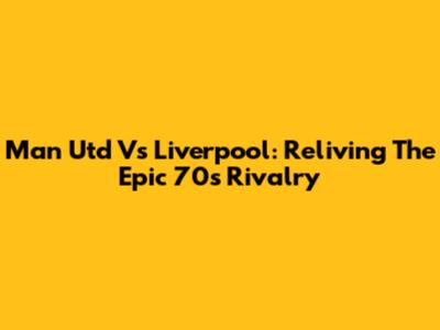Man Utd Vs Liverpool: Reliving The Epic 70s Rivalry