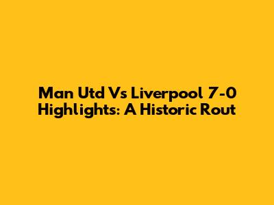 Man Utd Vs Liverpool 7-0 Highlights: A Historic Rout