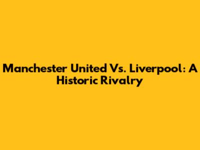Manchester United Vs. Liverpool: A Historic Rivalry