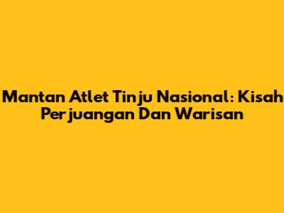 Mantan Atlet Tinju Nasional: Kisah Perjuangan Dan Warisan