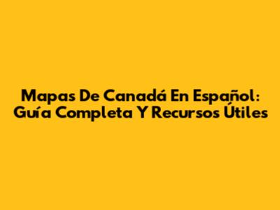 Mapas De Canadá En Español: Guía Completa Y Recursos Útiles