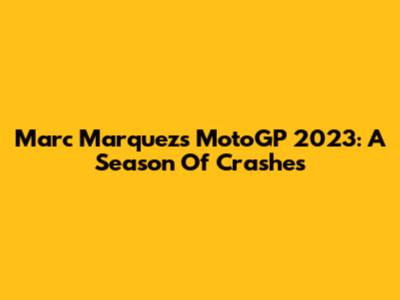 Marc Marquez's MotoGP 2023: A Season Of Crashes