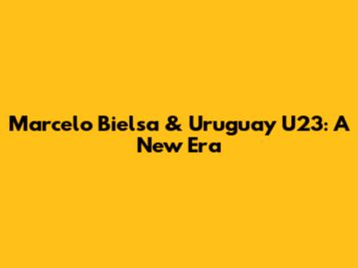 Marcelo Bielsa & Uruguay U23: A New Era
