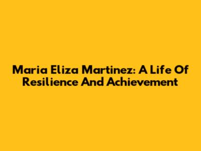 Maria Eliza Martinez: A Life Of Resilience And Achievement