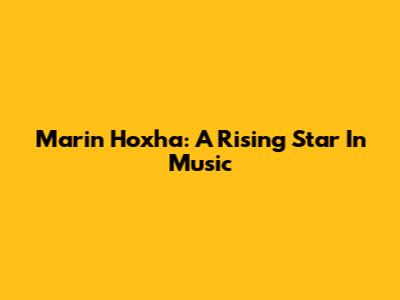 Marin Hoxha: A Rising Star In Music