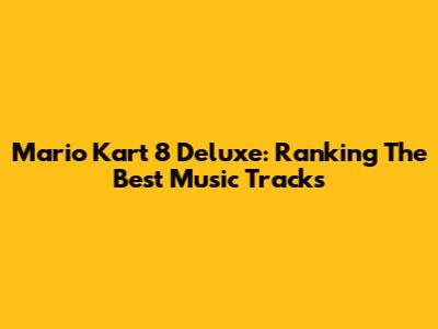 Mario Kart 8 Deluxe: Ranking The Best Music Tracks