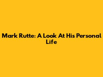 Mark Rutte: A Look At His Personal Life