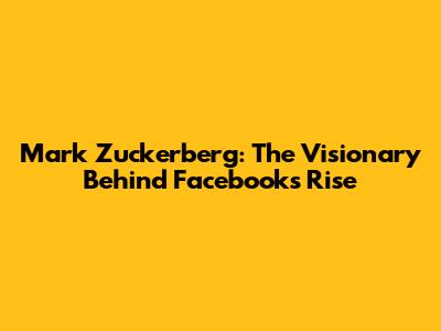 Mark Zuckerberg: The Visionary Behind Facebook's Rise