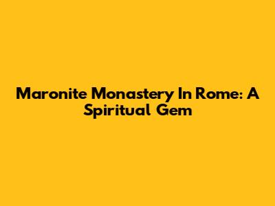 Maronite Monastery In Rome: A Spiritual Gem