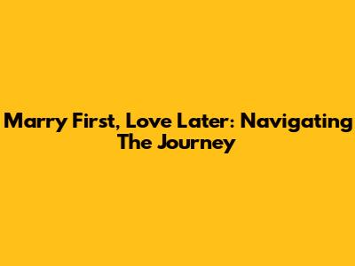 Marry First, Love Later: Navigating The Journey