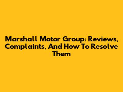 Marshall Motor Group: Reviews, Complaints, And How To Resolve Them