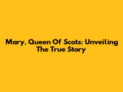 Mary, Queen Of Scots: Unveiling The True Story