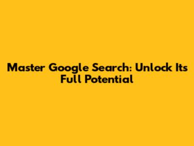 Master Google Search: Unlock Its Full Potential