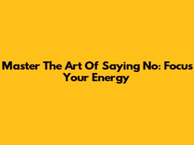 Master The Art Of Saying No: Focus Your Energy
